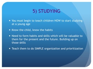 5) STUDYING
 You must begin to teach children HOW to start studying
  at a young age

 Know the child, know the habits

 Need to form habits and skills which will be valuable to
  them for the present and the future. Building up on
  those skills

 Teach them to do SIMPLE organization and prioritization
 