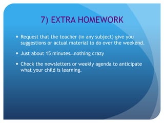 7) EXTRA HOMEWORK
 Request that the teacher (in any subject) give you
  suggestions or actual material to do over the weekend.

 Just about 15 minutes…nothing crazy

 Check the newsletters or weekly agenda to anticipate
  what your child is learning.
 