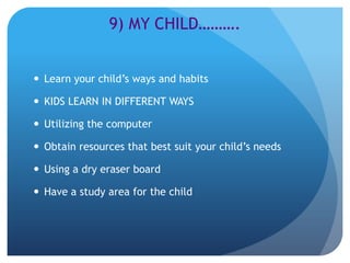 9) MY CHILD……….


 Learn your child’s ways and habits

 KIDS LEARN IN DIFFERENT WAYS

 Utilizing the computer

 Obtain resources that best suit your child’s needs

 Using a dry eraser board

 Have a study area for the child
 