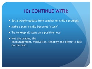10) CONTINUE WITH:
 Set a weekly update from teacher on child’s progress

 Make a plan if child becomes “stuck”

 Try to keep all steps on a positive note

 Not the grades, the
  encouragement, motivation, tenacity and desire to just
  do the best.
 