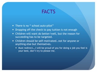 FACTS

 There is no “ school auto-pilot”
 Dropping off the check to pay tuition is not enough
 Children will want do better/well, but the reason for
  succeeding has to be targeted.
 Children should be self-motivated..not for anyone or
  anything else but themselves.
   Must redirect….I will be proud of you for doing a job you feel is
    your best, don’t try to please me.
 