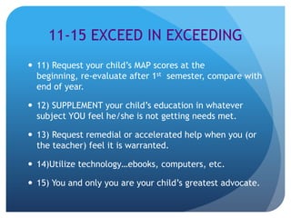 11-15 EXCEED IN EXCEEDING
 11) Request your child’s MAP scores at the
  beginning, re-evaluate after 1st semester, compare with
  end of year.

 12) SUPPLEMENT your child’s education in whatever
  subject YOU feel he/she is not getting needs met.

 13) Request remedial or accelerated help when you (or
  the teacher) feel it is warranted.

 14)Utilize technology…ebooks, computers, etc.

 15) You and only you are your child’s greatest advocate.
 