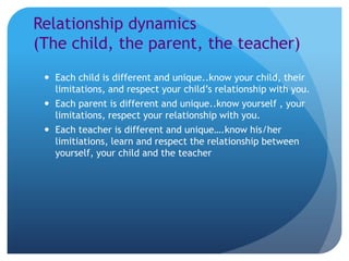 Relationship dynamics
(The child, the parent, the teacher)
  Each child is different and unique..know your child, their
   limitations, and respect your child’s relationship with you.
  Each parent is different and unique..know yourself , your
   limitations, respect your relationship with you.
  Each teacher is different and unique….know his/her
   limitiations, learn and respect the relationship between
   yourself, your child and the teacher
 