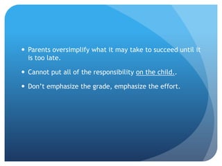  Parents oversimplify what it may take to succeed until it
  is too late.

 Cannot put all of the responsibility on the child..

 Don’t emphasize the grade, emphasize the effort.
 