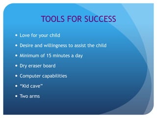 TOOLS FOR SUCCESS
 Love for your child

 Desire and willingness to assist the child

 Minimum of 15 minutes a day

 Dry eraser board

 Computer capabilities

 “Kid cave”

 Two arms
 