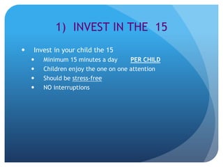 1) INVEST IN THE 15
   Invest in your child the 15
       Minimum 15 minutes a day      PER CHILD
       Children enjoy the one on one attention
       Should be stress-free
       NO interruptions
 