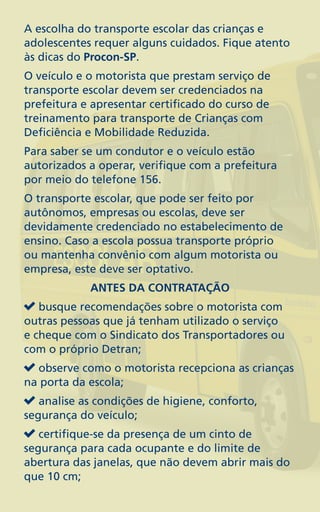 A escolha do transporte escolar das crianças e
adolescentes requer alguns cuidados. Fique atento
às dicas do Procon-SP.
O veículo e o motorista que prestam serviço de
transporte escolar devem ser credenciados na
prefeitura e apresentar certificado do curso de
treinamento para transporte de Crianças com
Deficiência e Mobilidade Reduzida.
Para saber se um condutor e o veículo estão
autorizados a operar, verifique com a prefeitura
por meio do telefone 156.
O transporte escolar, que pode ser feito por
autônomos, empresas ou escolas, deve ser
devidamente credenciado no estabelecimento de
ensino. Caso a escola possua transporte próprio
ou mantenha convênio com algum motorista ou
empresa, este deve ser optativo.
            ANTES DA CONTRATAÇÃO
   busque recomendações sobre o motorista com
outras pessoas que já tenham utilizado o serviço
e cheque com o Sindicato dos Transportadores ou
com o próprio Detran;
  observe como o motorista recepciona as crianças
na porta da escola;
   analise as condições de higiene, conforto,
segurança do veículo;
   certifique-se da presença de um cinto de
segurança para cada ocupante e do limite de
abertura das janelas, que não devem abrir mais do
que 10 cm;
 