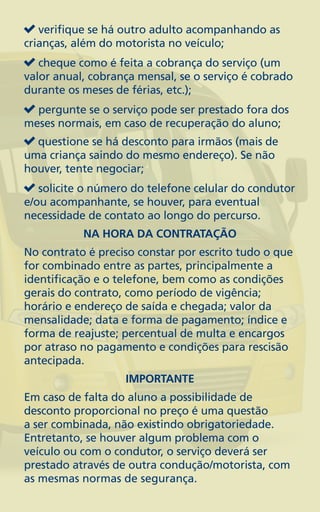 verifique se há outro adulto acompanhando as
crianças, além do motorista no veículo;
   cheque como é feita a cobrança do serviço (um
valor anual, cobrança mensal, se o serviço é cobrado
durante os meses de férias, etc.);
  pergunte se o serviço pode ser prestado fora dos
meses normais, em caso de recuperação do aluno;
  questione se há desconto para irmãos (mais de
uma criança saindo do mesmo endereço). Se não
houver, tente negociar;
   solicite o número do telefone celular do condutor
e/ou acompanhante, se houver, para eventual
necessidade de contato ao longo do percurso.
           NA HORA DA CONTRATAÇÃO
No contrato é preciso constar por escrito tudo o que
for combinado entre as partes, principalmente a
identificação e o telefone, bem como as condições
gerais do contrato, como período de vigência;
horário e endereço de saída e chegada; valor da
mensalidade; data e forma de pagamento; índice e
forma de reajuste; percentual de multa e encargos
por atraso no pagamento e condições para rescisão
antecipada.
                   IMPORTANTE
Em caso de falta do aluno a possibilidade de
desconto proporcional no preço é uma questão
a ser combinada, não existindo obrigatoriedade.
Entretanto, se houver algum problema com o
veículo ou com o condutor, o serviço deverá ser
prestado através de outra condução/motorista, com
as mesmas normas de segurança.
 