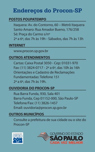 Endereços do Procon-SP
POSTOS POUPATEMPO
  Itaquera: Av. do Contorno, 60 – Metrô Itaquera
  Santo Amaro: Rua Amador Bueno, 176/258
  Sé: Praça do Carmo s/nº
  2ª a 6ª, das 7h às 19h - Sábados, das 7h às 13h
INTERNET
  www.procon.sp.gov.br
OUTROS ATENDIMENTOS
  Cartas: Caixa Postal 3050 - Cep: 01031-970
  Fax: (11) 3824-0717 - 2ª a 6ª, das 10h às 16h
  Orientações e Cadastro de Reclamações
  Fundamentadas: Telefone 151
  2ª a 6ª, das 7h às 19h.
OUVIDORIA DO PROCON-SP
  Rua Barra Funda, 930, Sala 401
  Barra Funda, Cep 01152-000, São Paulo-SP
  Telefone/Fax: (11) 3826-1457
  Email: ouvidoria@procon.sp.gov.br
OUTROS MUNICÍPIOS
  Consulte a prefeitura de sua cidade ou o site do
  Procon-SP
 