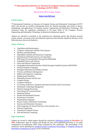 7th International Conference on Advances in Computer Science and Information
Technology (ACSTY 2021)
March 20-21, 2021, Vienna, Austria
https://acsty2021.org/
Call for Papers
7th
International Conference on Advances in Computer Science and Information Technology (ACSTY
2021) will provide an excellent international forum for sharing knowledge and results in theory,
methodology and applications of Computer Science, Engineering and Information Technology. The
conference looks for significant contributions to all major fields of the Computer Science,
Engineering and Information Technology in theoretical and practical aspects.
Authors are solicited to contribute to the conference by submitting articles that illustrate research
results, projects, surveying works and industrial experiences that describe significant advances in the
following areas, but are not limited to
Topics of Interest
 Algorithms and Bioinformatics
 Computer Architecture and Real Time Systems
 Database and Data Mining
 Dependable, Reliable and Autonomic Computing
 Distributed and Parallel Systems and Algorithms
 DSP/Image Processing/Pattern Recognition/Multimedia
 Embedded System and Software
 Game and Software Engineering
 Geographical Information Systems/ Global Navigation Satellite Systems (GIS/GNSS)
 Grid and Scalable Computing
 Intelligent Information & Database Systems
 IT policy and Business Management
 Mobile and Ubiquitous Computing
 Modeling and Simulation
 Multimedia Systems and Services
 Compiler Design
 Computer Education
 E-Learning, E-Business, Enterprise Information Systems and E-Government
 Information Technology Management
 Natural Language Processing
 Networking and Communications
 Operating Systems
 Parallel and Distributed Systems
 Performance Evaluation
 Programming Languages
 Recent Trends in Information Technology
 Security and Information Assurance
 Soft Computing (AI, Neural Networks, Fuzzy Systems, etc.)
 Software Engineering
 Theoretical Computer Science
 Web and Internet Computing
Paper Submission
Authors are invited to submit papers through the conference Submission System by December 19,
2020. Submissions must be original and should not have been published previously or be under
consideration for publication while being evaluated for this conference. The proceedings of the
conference will be published by Computer Science Conference Proceedings in Computer Science &
Information Technology (CS & IT) series (Confirmed).
 