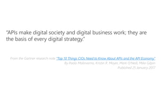 “APIs make digital society and digital business work; they are
the basis of every digital strategy.”
From the Gartner research note “Top 10 Things CIOs Need to Know About APIs and the API Economy”
By Paolo Malinverno, Kristin R. Moyer, Mark O'Neill, Mike Gilpin
Published 25 January 2017
 