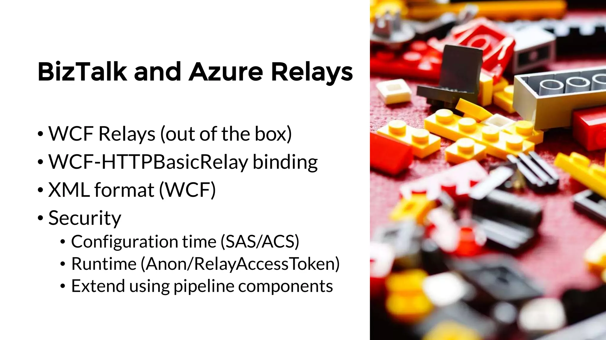 BizTalk and Azure Relays
• WCF Relays (out of the box)
• WCF-HTTPBasicRelay binding
• XML format (WCF)
• Security
• Configuration time (SAS/ACS)
• Runtime (Anon/RelayAccessToken)
• Extend using pipeline components
 