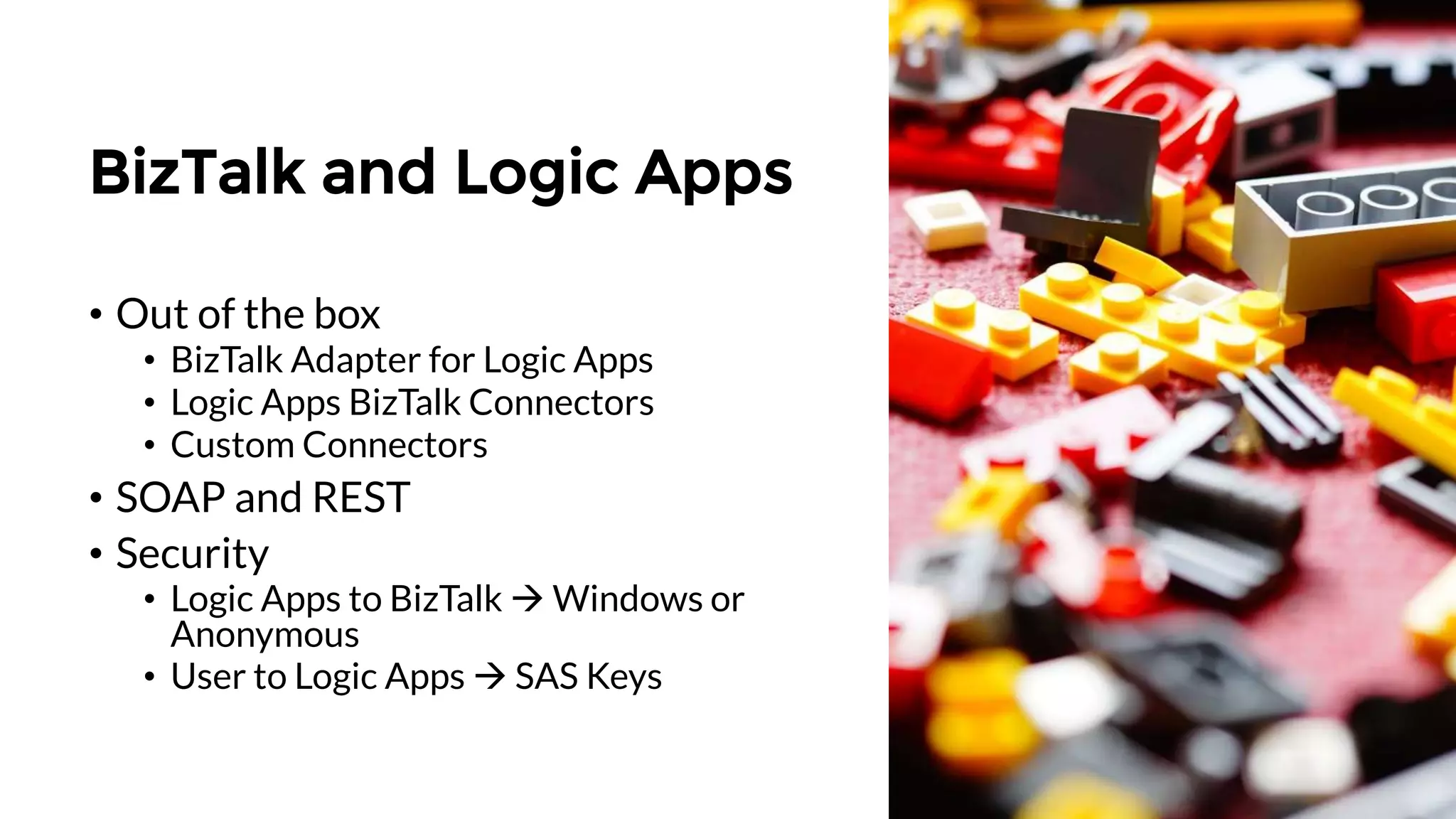 BizTalk and Logic Apps
• Out of the box
• BizTalk Adapter for Logic Apps
• Logic Apps BizTalk Connectors
• Custom Connectors
• SOAP and REST
• Security
• Logic Apps to BizTalk  Windows or
Anonymous
• User to Logic Apps  SAS Keys
 