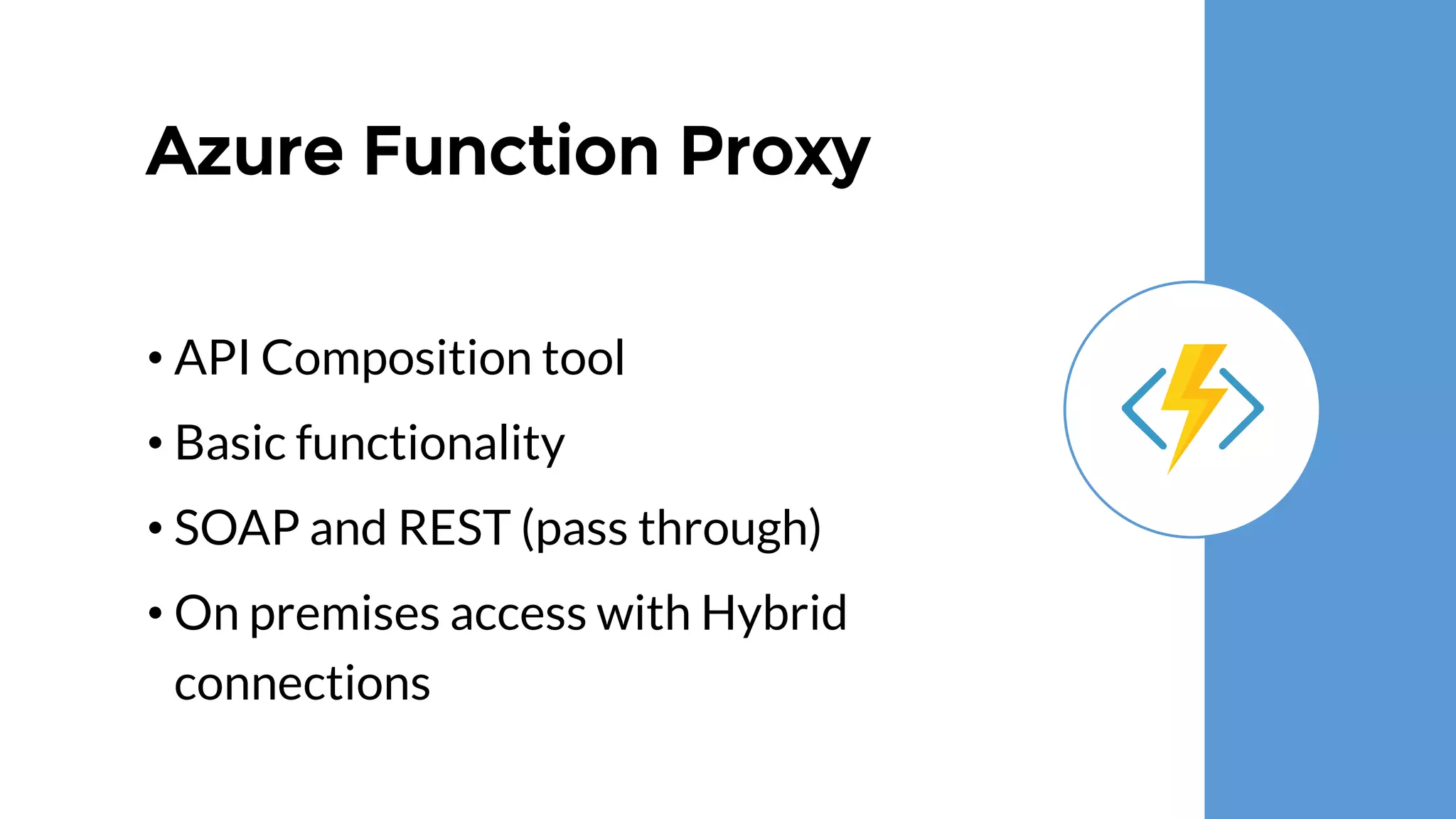 Azure Function Proxy
• API Composition tool
• Basic functionality
• SOAP and REST (pass through)
• On premises access with Hybrid
connections
 