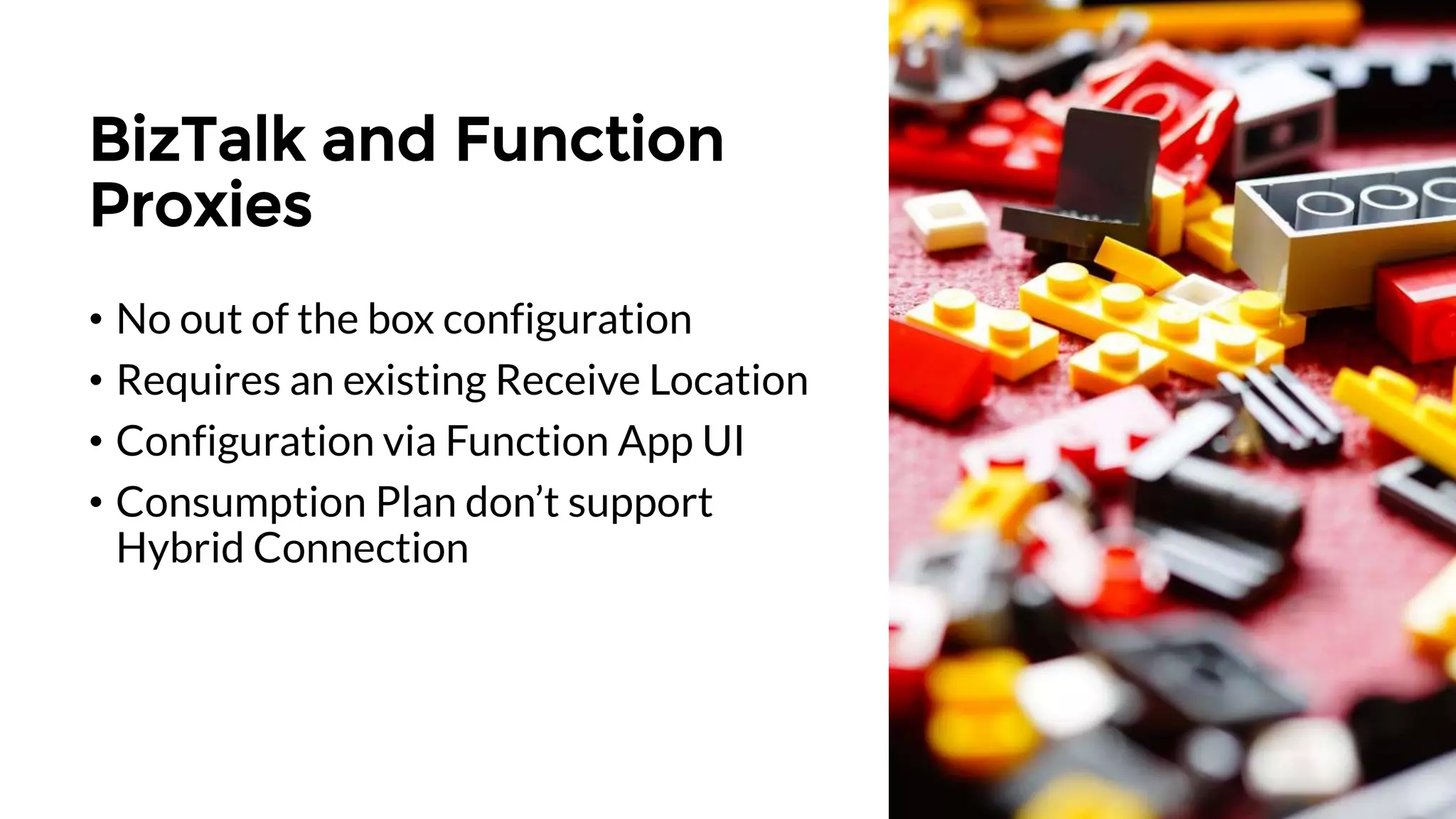 BizTalk and Function
Proxies
• No out of the box configuration
• Requires an existing Receive Location
• Configuration via Function App UI
• Consumption Plan don’t support
Hybrid Connection
 