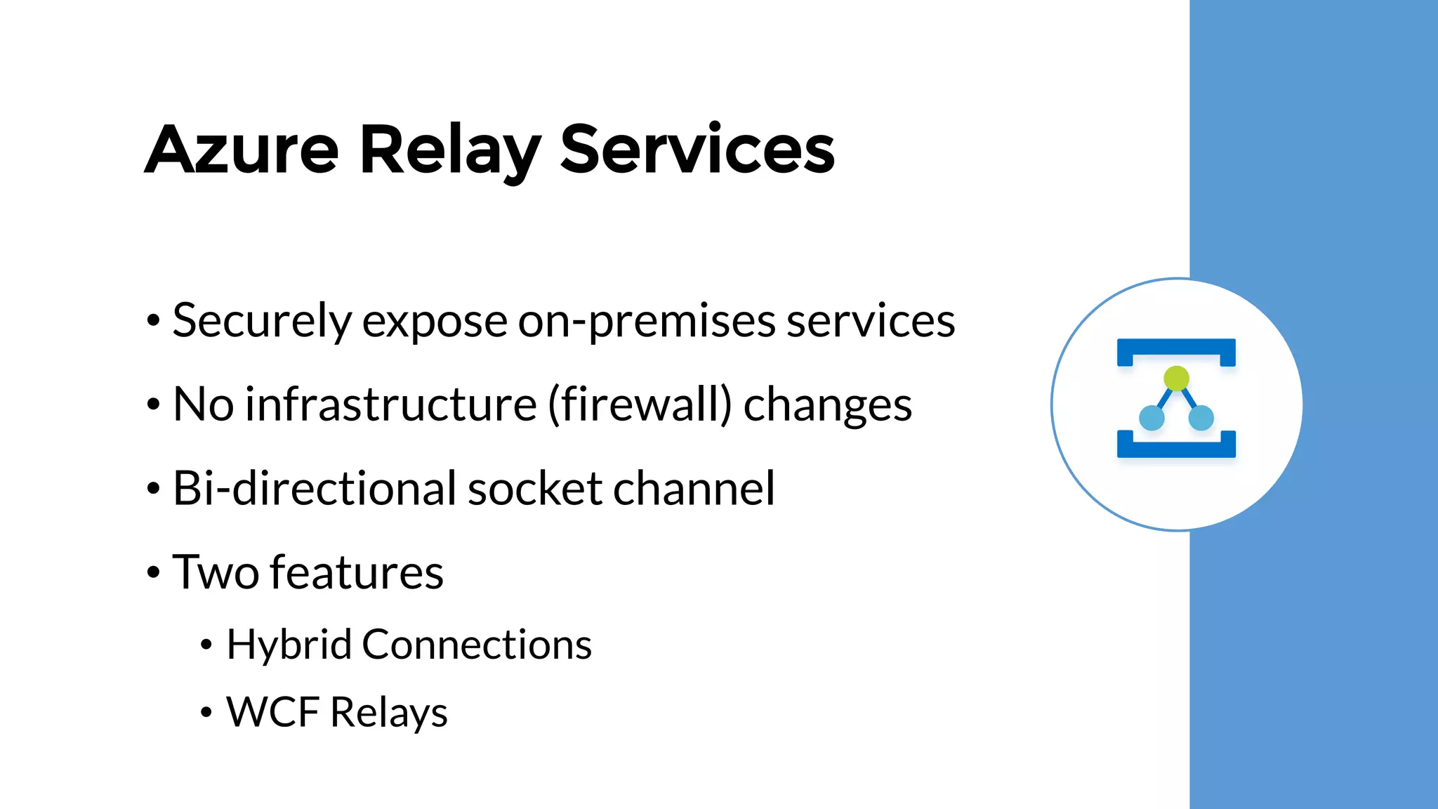 Azure Relay Services
• Securely expose on-premises services
• No infrastructure (firewall) changes
• Bi-directional socket channel
• Two features
• Hybrid Connections
• WCF Relays
 