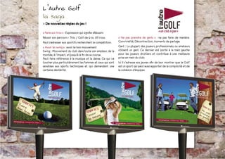 L’Autre Golf
la saga
> De nouvelles règles du jeu !

« Faire son trou » : Expression qui signifie «Réussir»
Réussir son parcours - Trou / Golf de 9 ou 18 trous.        « Ne pas prendre de gants » : ne pas faire de manière.
Peut s’adresser aux sportifs recherchant la compétition.    Convivialité, Décontraction, moments de partage.
« Avoir le swing » : avoir le bon mouvement                 Gant : La plupart des joueurs professionnels ou amateurs
Swing : Mouvement du club dans toute son ampleur, de la     utilisent un gant. Ce dernier est porté à la main gauche
montée, à l’impact, et jusqu’à la fin de sa course.         pour les joueurs droitiers et contribue à une meilleure
Peut faire référence à la musique et la danse. Ce qui va    prise en main du club.
toucher plus particulièrement les femmes et ceux qui sont   Ici il s’adresse aux jeunes afin de leur montrer que le Golf
sensibles aux sports techniques et qui demandent une        est un sport qui peut aussi apporter de la complicité et de
certaine dextérité.                                         la cohésion d’équipes
 