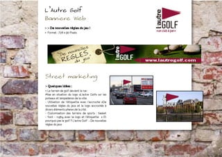L’Autre Golf
Banniere Web
> > De nouvelles règles du jeu !
- Format : 728 x 90 Pixels




Street marketing
> Quelques idées :
- Le terrain de golf devient la rue :
Mise en situation du logo «L’autre Golf» sur les
poteaux et lampadaires de la ville.
- Utilisation de l’étiquette avec l’accroche «De
nouvelles règles du jeu» et le logo accrochés à
divers éléments phares de la cité.
- Customisation des terrains de sports : basket
- foot - rugby avec le logo et l’étiquette « Et
pourquoi pas le golf ? L’autre Golf - De nouvelles
règles du jeu»
 