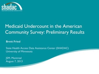 Medicaid Undercount in the American
Community Survey: Preliminary Results
Brett Fried
State Health Access Data Assistance Center (SHADAC)
University of Minnesota
JSM, Montreal
August 7, 2013
 