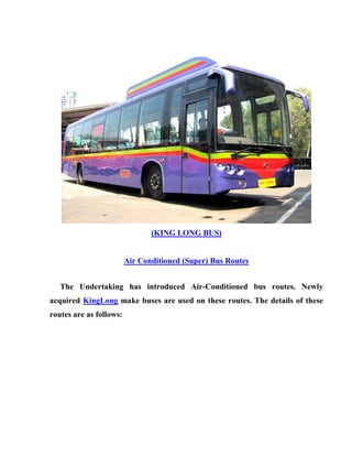 (KING LONG BUS)


                         Air Conditioned (Super) Bus Routes


   The Undertaking has introduced Air-Conditioned bus routes. Newly
acquired KingLong make buses are used on these routes. The details of these
routes are as follows:
 