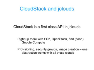 CloudStack and jclouds
CloudStack is a first class API in jclouds
Right up there with EC2, OpenStack, and (soon)
Google Compute
Provisioning, security groups, image creation – one
abstraction works with all these clouds
 