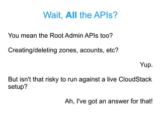 Wait, All the APIs?
You mean the Root Admin APIs too?
Creating/deleting zones, acounts, etc?
Yup.
But isn't that risky to run against a live CloudStack
setup?
Ah, I've got an answer for that!
 