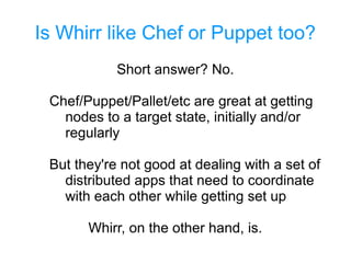 Is Whirr like Chef or Puppet too?
Short answer? No.
Chef/Puppet/Pallet/etc are great at getting
nodes to a target state, initially and/or
regularly
But they're not good at dealing with a set of
distributed apps that need to coordinate
with each other while getting set up
Whirr, on the other hand, is.
 