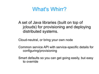 What's Whirr?
A set of Java libraries (built on top of
jclouds) for provisioning and deploying
distributed systems.
Cloud-neutral, or bring your own node
Common service API with service-specific details for
configuring/provisioning
Smart defaults so you can get going easily, but easy
to override
 
