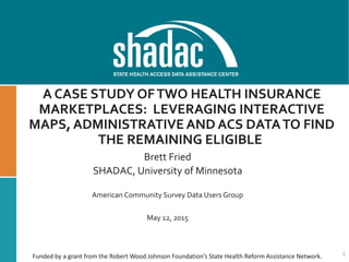 A CASE STUDY OFTWO HEALTH INSURANCE
MARKETPLACES: LEVERAGING INTERACTIVE
MAPS, ADMINISTRATIVEAND ACS DATATO FIND
THE REMAINING ELIGIBLE
Brett Fried
SHADAC, University of Minnesota
American Community Survey Data Users Group
May 12, 2015
1Funded by a grant from the Robert Wood Johnson Foundation’s State Health Reform Assistance Network.
 