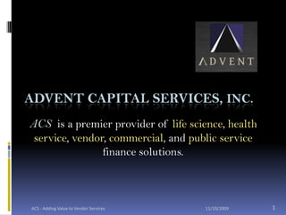 Advent Capital Services, Inc. ACS  is a premier provider of life science, health service, vendor, commercial, and public service finance solutions.  10/19/2009 1 ACS - Adding Value to Vendor Services 