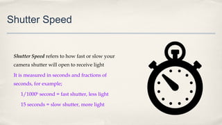 Shutter Speed
Shutter Speed refers to how fast or slow your
camera shutter will open to receive light
It is measured in seconds and fractions of
seconds, for example;
1/1000th
second = fast shutter, less light
15 seconds = slow shutter, more light
 