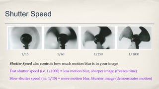 Shutter Speed
Shutter Speed also controls how much motion blur is in your image
Fast shutter speed (i.e. 1/1000) = less motion blur, sharper image (freezes time)
Slow shutter speed (i.e. 1/15) = more motion blur, blurrier image (demonstrates motion)
1/15 1/60 1/250 1/1000
 