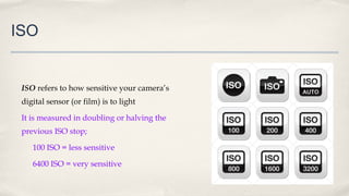 ISO
ISO refers to how sensitive your camera’s
digital sensor (or film) is to light
It is measured in doubling or halving the
previous ISO stop;
100 ISO = less sensitive
6400 ISO = very sensitive
 