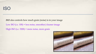 ISO
ISO also controls how much grain (noise) is in your image
Low ISO (i.e. 100) = less noise, smoother/cleaner image
High ISO (i.e. 3200) = more noise, more grain
 