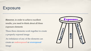 Exposure
However, in order to achieve excellent
results, you need to think about all three
exposure elements
These three elements work together to create
a properly exposed image
An imbalance of any of the elements can
create an underexposed or overexposed
image
Exposure
Aperture
ShutterSpeed
ISO
 