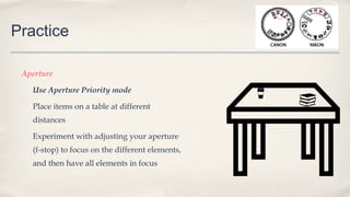 Practice
Aperture
Use Aperture Priority mode
Place items on a table at different
distances
Experiment with adjusting your aperture
(f-stop) to focus on the different elements,
and then have all elements in focus
 
