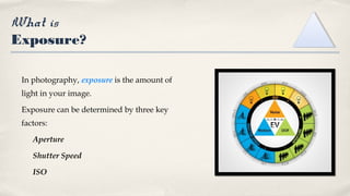 What is
Exposure?
In photography, exposure is the amount of
light in your image.
Exposure can be determined by three key
factors:
Aperture
Shutter Speed
ISO
 