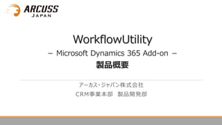 WorkflowUtility
－ Microsoft Dynamics 365 Add-on －
製品概要
アーカス・ジャパン株式会社
CRM事業本部 製品開発部
 
