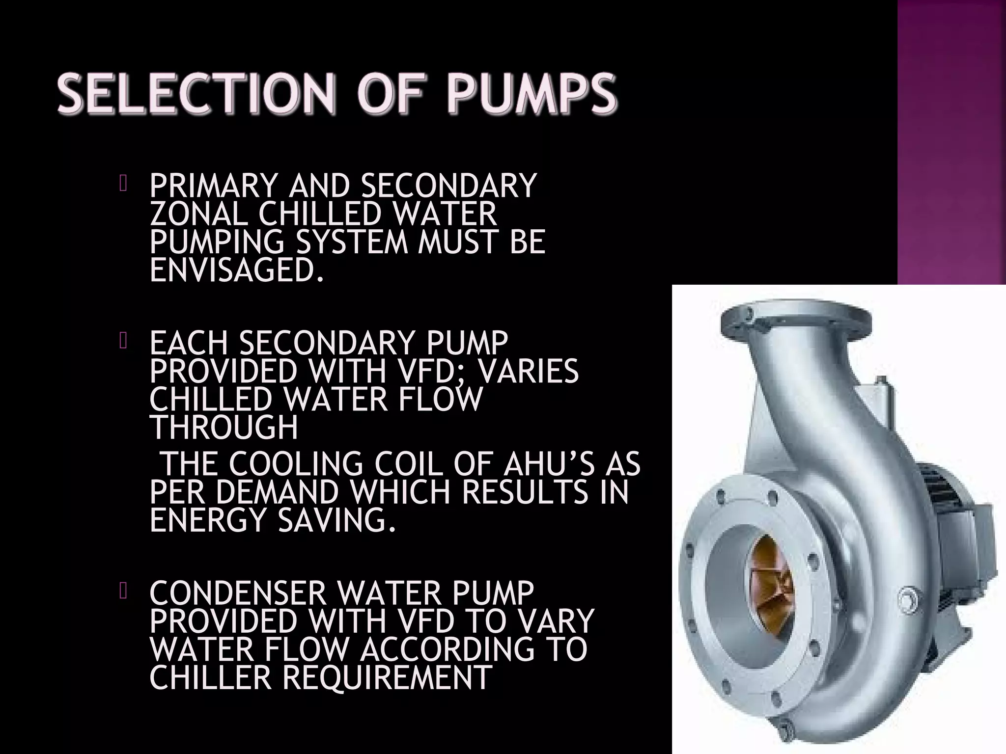  PRIMARY AND SECONDARYPRIMARY AND SECONDARY
ZONAL CHILLED WATERZONAL CHILLED WATER
PUMPING SYSTEM MUST BEPUMPING SYSTEM MUST BE
ENVISAGED.ENVISAGED.
 EACH SECONDARY PUMPEACH SECONDARY PUMP
PROVIDED WITH VFD; VARIESPROVIDED WITH VFD; VARIES
CHILLED WATER FLOWCHILLED WATER FLOW
THROUGHTHROUGH
THE COOLING COIL OF AHU’S ASTHE COOLING COIL OF AHU’S AS
PER DEMAND WHICH RESULTS INPER DEMAND WHICH RESULTS IN
ENERGY SAVING.ENERGY SAVING.
 CONDENSER WATER PUMPCONDENSER WATER PUMP
PROVIDED WITH VFD TO VARYPROVIDED WITH VFD TO VARY
WATER FLOW ACCORDING TOWATER FLOW ACCORDING TO
CHILLER REQUIREMENTCHILLER REQUIREMENT
 