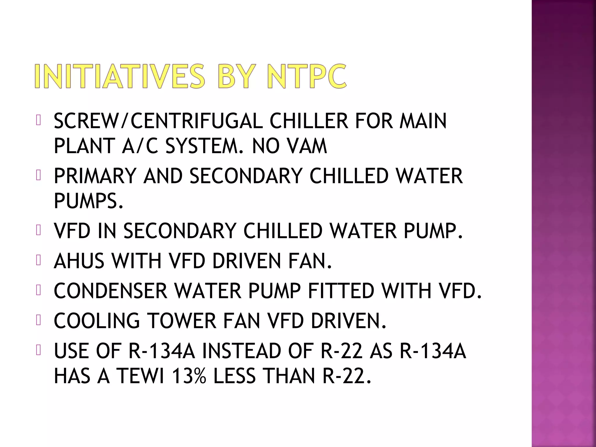  SCREW/CENTRIFUGAL CHILLER FOR MAIN
PLANT A/C SYSTEM. NO VAM
 PRIMARY AND SECONDARY CHILLED WATER
PUMPS.
 VFD IN SECONDARY CHILLED WATER PUMP.
 AHUS WITH VFD DRIVEN FAN.
 CONDENSER WATER PUMP FITTED WITH VFD.
 COOLING TOWER FAN VFD DRIVEN.
 USE OF R-134A INSTEAD OF R-22 AS R-134A
HAS A TEWI 13% LESS THAN R-22.
 