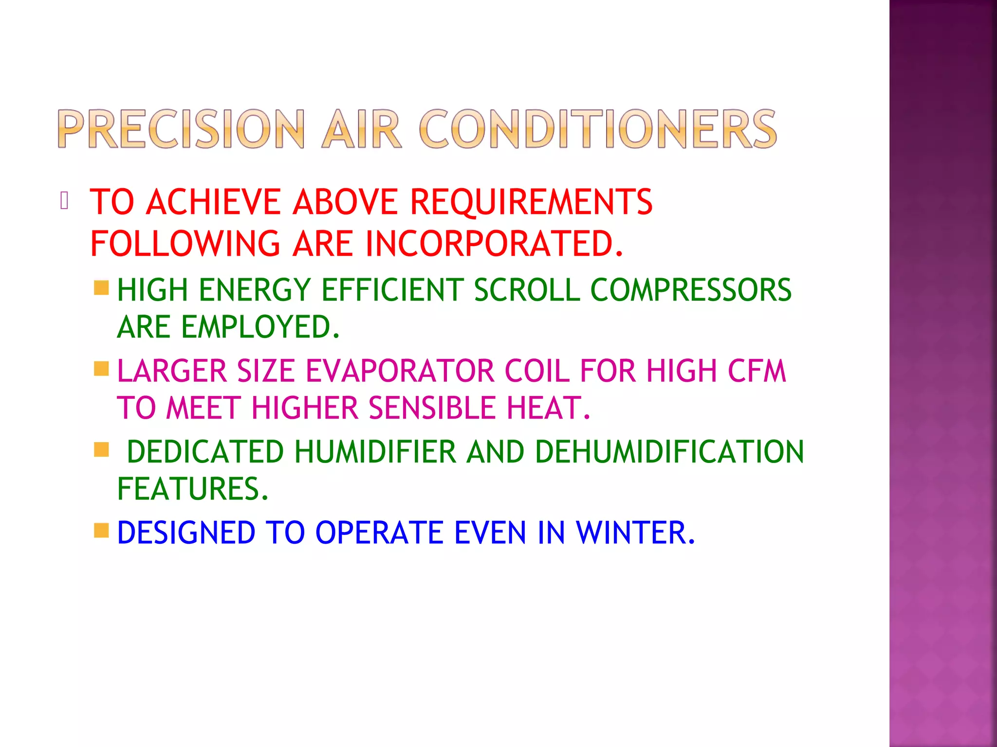  TO ACHIEVE ABOVE REQUIREMENTS
FOLLOWING ARE INCORPORATED.
 HIGH ENERGY EFFICIENT SCROLL COMPRESSORS
ARE EMPLOYED.
 LARGER SIZE EVAPORATOR COIL FOR HIGH CFM
TO MEET HIGHER SENSIBLE HEAT.
 DEDICATED HUMIDIFIER AND DEHUMIDIFICATION
FEATURES.
 DESIGNED TO OPERATE EVEN IN WINTER.
 