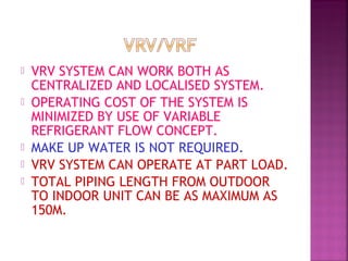  VRV SYSTEM CAN WORK BOTH AS
CENTRALIZED AND LOCALISED SYSTEM.
 OPERATING COST OF THE SYSTEM IS
MINIMIZED BY USE OF VARIABLE
REFRIGERANT FLOW CONCEPT.
 MAKE UP WATER IS NOT REQUIRED.
 VRV SYSTEM CAN OPERATE AT PART LOAD.
 TOTAL PIPING LENGTH FROM OUTDOOR
TO INDOOR UNIT CAN BE AS MAXIMUM AS
150M.
 