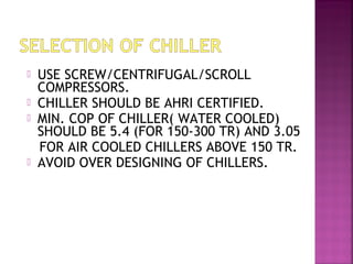  USE SCREW/CENTRIFUGAL/SCROLL
COMPRESSORS.
 CHILLER SHOULD BE AHRI CERTIFIED.
 MIN. COP OF CHILLER( WATER COOLED)
SHOULD BE 5.4 (FOR 150-300 TR) AND 3.05
FOR AIR COOLED CHILLERS ABOVE 150 TR.
 AVOID OVER DESIGNING OF CHILLERS.
 