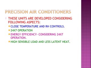  THESE UNITS ARE DEVELOPED CONSIDERING
FOLLOWING ASPECTS:
 CLOSE TEMPERATURE AND RH CONTROLS.
 24X7 OPERATION
 ENERGY EFFICIENCY- CONSIDERING 24X7
OPERATION.
 HIGH SENSIBLE LOAD AND LESS LATENT HEAT.
 