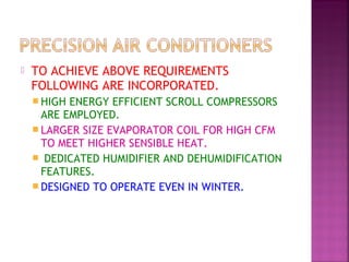  TO ACHIEVE ABOVE REQUIREMENTS
FOLLOWING ARE INCORPORATED.
 HIGH ENERGY EFFICIENT SCROLL COMPRESSORS
ARE EMPLOYED.
 LARGER SIZE EVAPORATOR COIL FOR HIGH CFM
TO MEET HIGHER SENSIBLE HEAT.
 DEDICATED HUMIDIFIER AND DEHUMIDIFICATION
FEATURES.
 DESIGNED TO OPERATE EVEN IN WINTER.
 