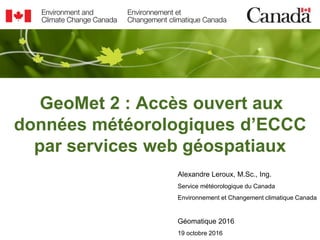 GeoMet 2 : Accès ouvert aux
données météorologiques d’ECCC
par services web géospatiaux
Alexandre Leroux, M.Sc., Ing.
Service météorologique du Canada
Environnement et Changement climatique Canada
Géomatique 2016
19 octobre 2016
 