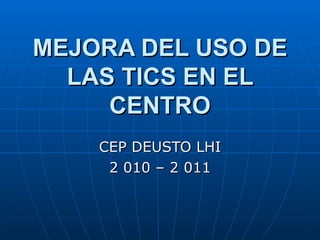 MEJORA DEL USO DE LAS TICS EN EL CENTRO CEP DEUSTO LHI 2 010 – 2 011 