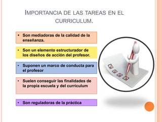 IMPORTANCIA DE LAS TAREAS EN EL
            CURRICULUM.

 Son mediadoras de la calidad de la
  enseñanza.

• Son un elemento estructurador de
  los diseños de acción del profesor.

• Suponen un marco de conducta para
  el profesor

• Suelen conseguir las finalidades de
  la propia escuela y del currículum



• Son reguladoras de la práctica
 