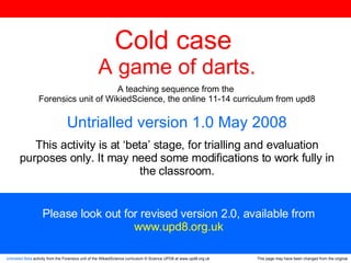 Untrialled Beta  activity from the Forensics unit of the WikiedScience curriculum © Science UPD8 at www.upd8.org.uk This page may have been changed from the original Cold case  A game of darts . A teaching sequence from the  Forensics unit of WikiedScience, the online 11-14 curriculum from upd8 Untrialled version 1.0 May 2008 This activity is at ‘beta’ stage, for trialling and evaluation purposes only. It may need some modifications to work fully in the classroom. Please look out for revised version 2.0, available from www.upd8.org.uk 