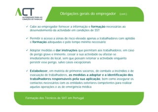 TÍTULO DA APRESENTAÇÃO
Obrigações gerais do empregador (cont.)
TÍTULO DA APRESENTAÇÃO
 Cabe ao empregador fornecer a informação e formação necessárias ao
desenvolvimento da actividade em condições de SSTdesenvolvimento da actividade em condições de SST
 Permitir o acesso a zonas de risco elevado apenas a trabalhadores com aptidão
e formação adequadas e pelo tempo mínimo necessárioç q p p
 Adoptar medidas e dar instruções que permitam aos trabalhadores, em caso
de perigo grave e iminente, cessar a sua actividade ou afastar-se
imediatamente do local, sem que possam retomar a actividade enquanto
persistir esse perigo, salvo casos excepcionais
 Estabelecer, em matéria de primeiros socorros, de combate a incêndios e de
evacuação de trabalhadores, as medidas a adoptar e a identificação dos
trabalhadores responsáveis pela sua aplicação, bem como assegurar os
ácontactos necessários com as entidades exteriores competentes para realizar
aquelas operações e as de emergência médica
Formação dos Técnicos de SHT em Portugal
 